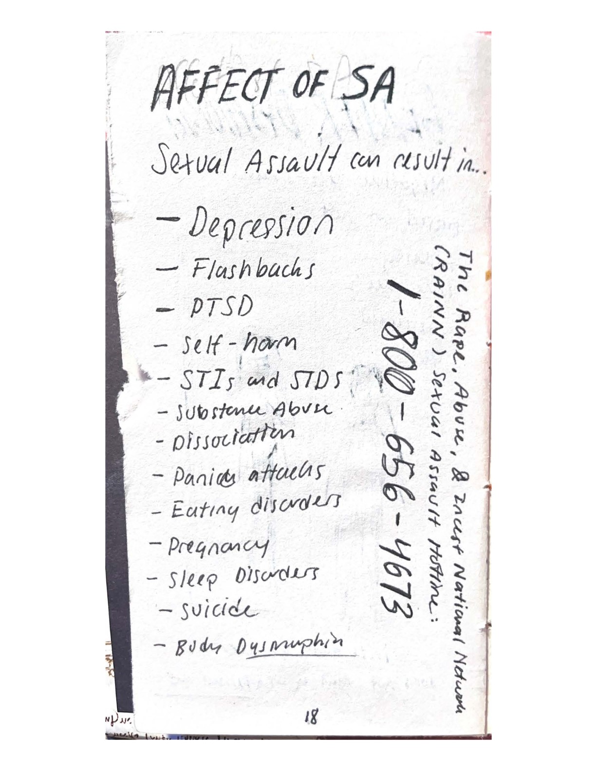 AFFECT OF SA.
    Sexual Assault can result in Depression, Flashbacks, PTSD, Self-harm, STIs and STDs, Substance Abuse, Dissociation, Panic attacks, Eating disorders, Pregnancy, Sleep disorders, Suicide, Body Dysmorphia.
    The Rape, Abuse, & Incest National Network (RAINN) Sexual Assault Hotline: 1-800-656-4673.
    